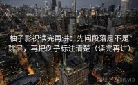 柚子影视读完再讲：先问段落是不是跳层，再把例子标注清楚（读完再讲）