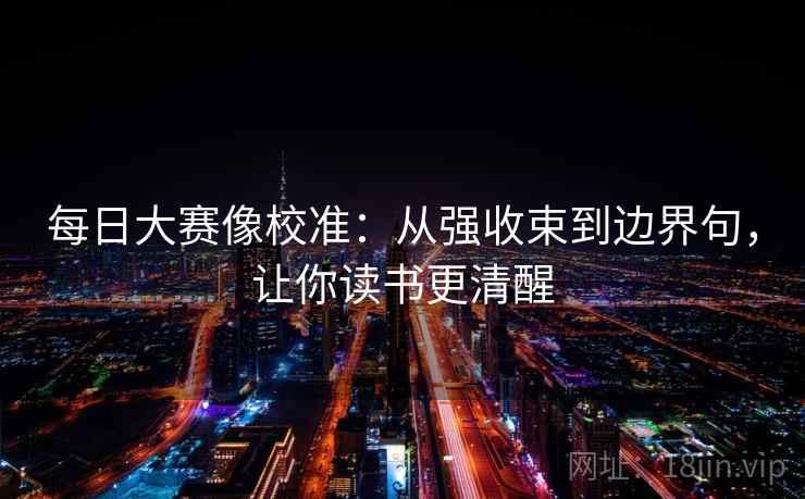 每日大赛像校准:从强收束到边界句,让你读书更清醒 每日大赛像校准:从强收束到边界句,让你读书更清醒