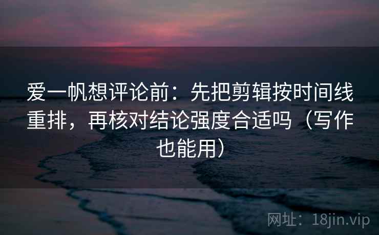爱一帆想评论前：先把剪辑按时间线重排，再核对结论强度合适吗（写作也能用）