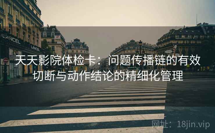 天天影院体检卡：问题传播链的有效切断与动作结论的精细化管理