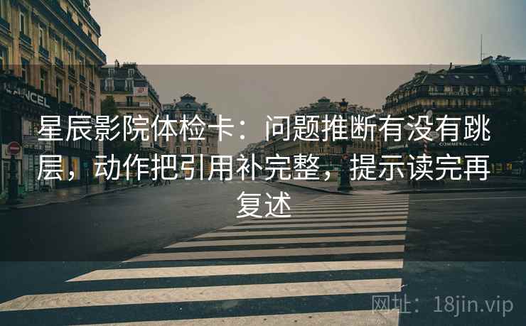 星辰影院体检卡：问题推断有没有跳层，动作把引用补完整，提示读完再复述