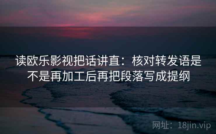 读欧乐影视把话讲直：核对转发语是不是再加工后再把段落写成提纲