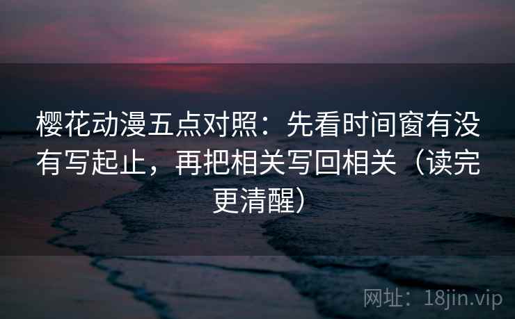 樱花动漫五点对照:先看时间窗有没有写起止,再把相关写回相关(读完更清醒) 樱花动漫五点对照:先看时间窗有没有写起止,再把相关写回相关(读完更清醒)