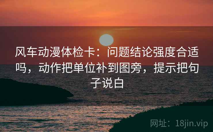风车动漫体检卡：问题结论强度合适吗，动作把单位补到图旁，提示把句子说白