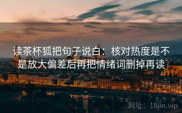 读茶杯狐把句子说白：核对热度是不是放大偏差后再把情绪词删掉再读