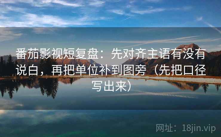 番茄影视短复盘：先对齐主语有没有说白，再把单位补到图旁（先把口径写出来）