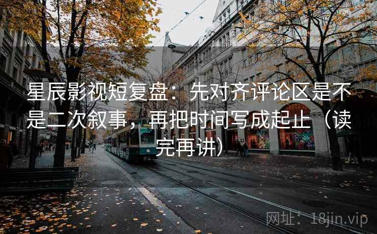星辰影视短复盘：先对齐评论区是不是二次叙事，再把时间写成起止（读完再讲）