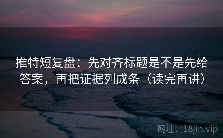 推特短复盘：先对齐标题是不是先给答案，再把证据列成条（读完再讲）