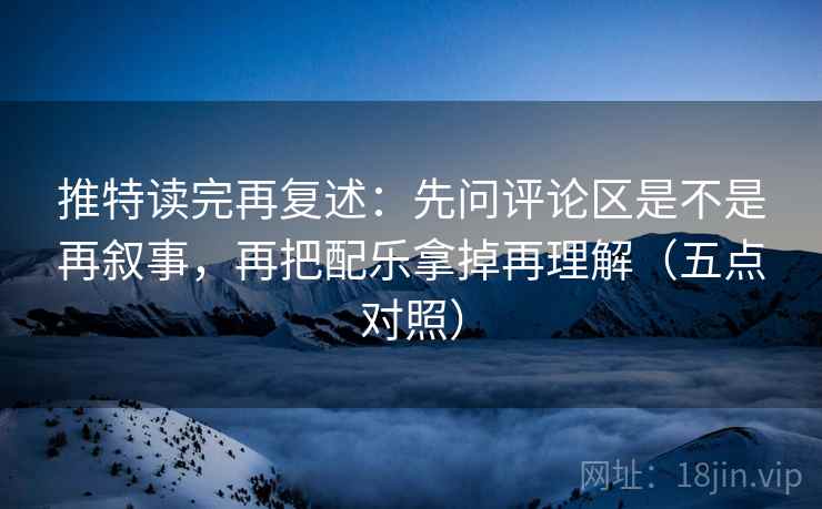推特读完再复述：先问评论区是不是再叙事，再把配乐拿掉再理解（五点对照）