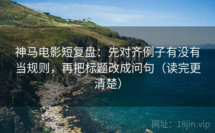 神马电影短复盘：先对齐例子有没有当规则，再把标题改成问句（读完更清楚）