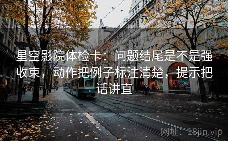 星空影院体检卡：问题结尾是不是强收束，动作把例子标注清楚，提示把话讲直