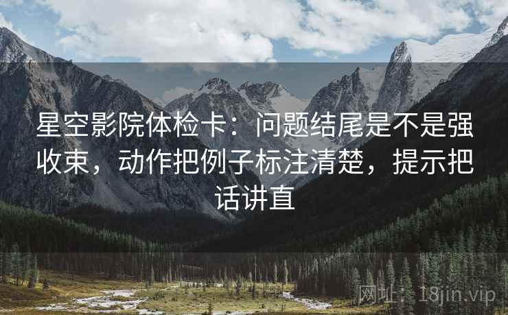 星空影院体检卡：问题结尾是不是强收束，动作把例子标注清楚，提示把话讲直