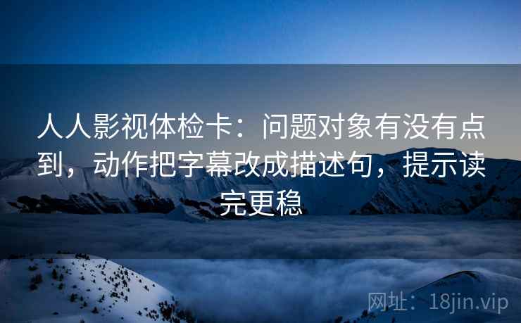 人人影视体检卡：问题对象有没有点到，动作把字幕改成描述句，提示读完更稳