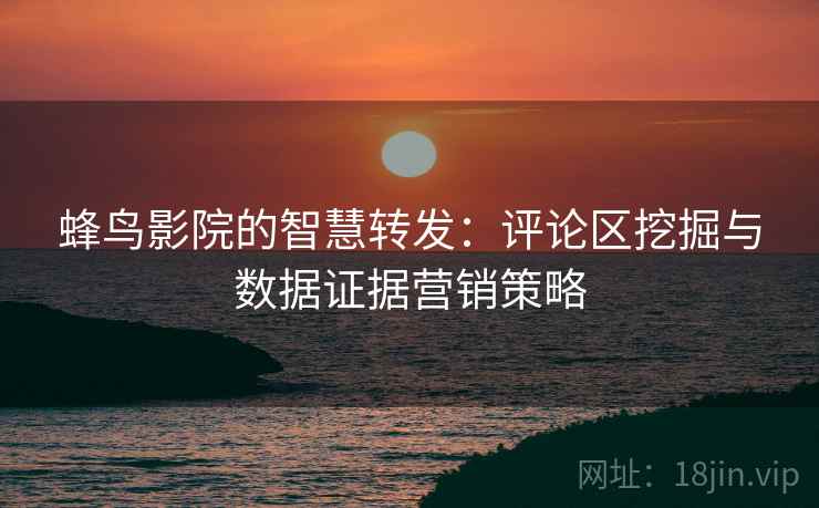蜂鸟影院的智慧转发:评论区挖掘与数据证据营销策略 蜂鸟影院的智慧转发:评论区挖掘与数据证据营销策略