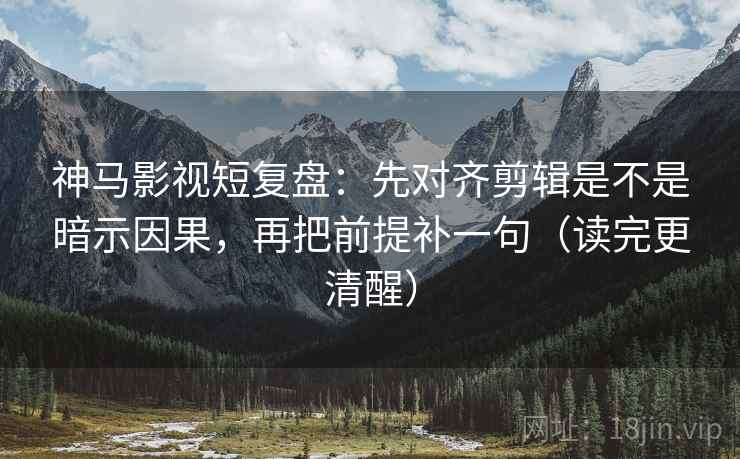 神马影视短复盘：先对齐剪辑是不是暗示因果，再把前提补一句（读完更清醒）