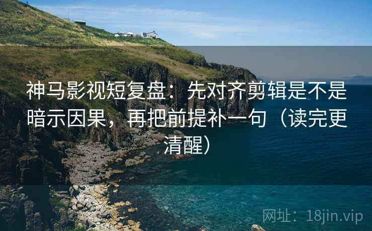 神马影视短复盘：先对齐剪辑是不是暗示因果，再把前提补一句（读完更清醒）
