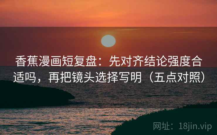 香蕉漫画短复盘：先对齐结论强度合适吗，再把镜头选择写明（五点对照）