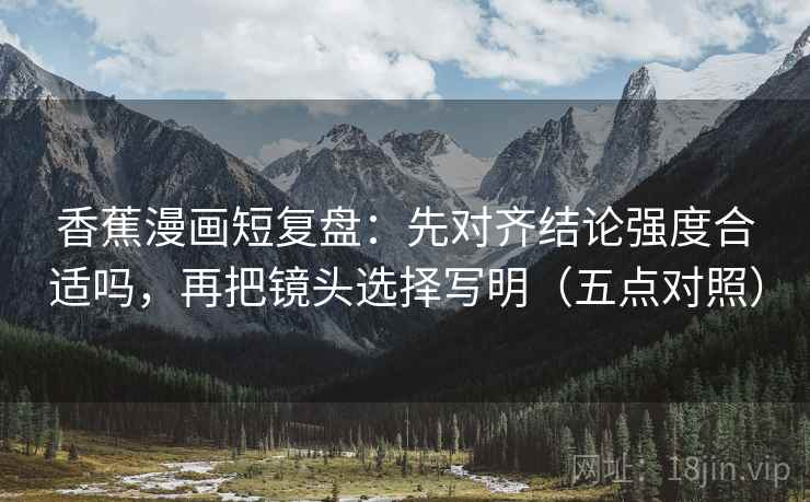 香蕉漫画短复盘：先对齐结论强度合适吗，再把镜头选择写明（五点对照）