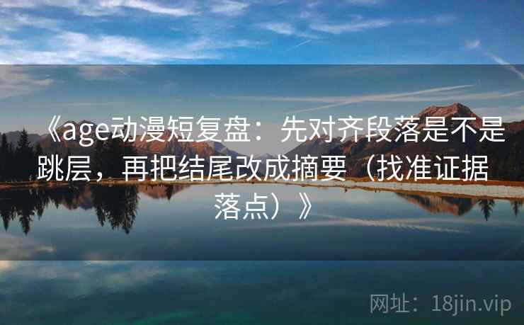 《age动漫短复盘：先对齐段落是不是跳层，再把结尾改成摘要（找准证据落点）》