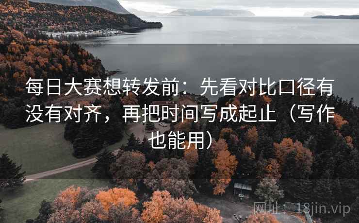 每日大赛想转发前：先看对比口径有没有对齐，再把时间写成起止（写作也能用）