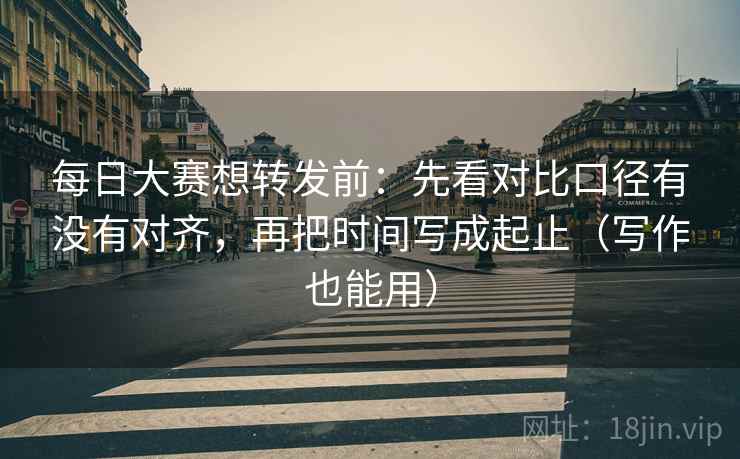 每日大赛想转发前：先看对比口径有没有对齐，再把时间写成起止（写作也能用）
