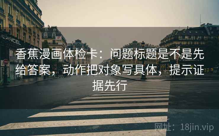 香蕉漫画体检卡：问题标题是不是先给答案，动作把对象写具体，提示证据先行