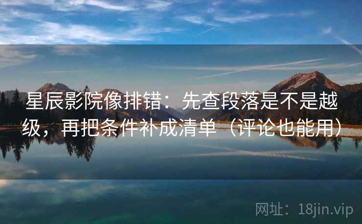 星辰影院像排错：先查段落是不是越级，再把条件补成清单（评论也能用）