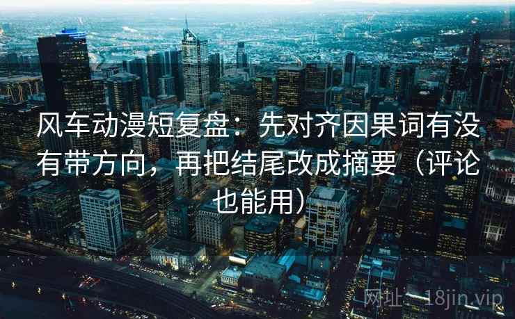 风车动漫短复盘：先对齐因果词有没有带方向，再把结尾改成摘要（评论也能用）