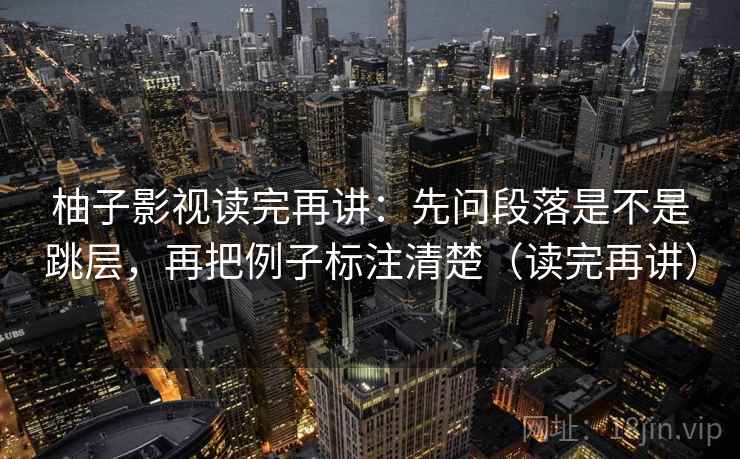 柚子影视读完再讲：先问段落是不是跳层，再把例子标注清楚（读完再讲）