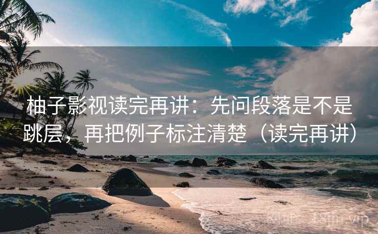柚子影视读完再讲：先问段落是不是跳层，再把例子标注清楚（读完再讲）