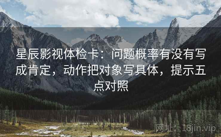 星辰影视体检卡:问题概率有没有写成肯定,动作把对象写具体,提示五点对照 星辰影视体检卡:问题概率有没有写成肯定,动作把对象写具体,提示五点对照