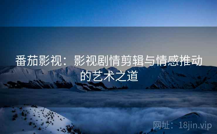 番茄影视:影视剧情剪辑与情感推动的艺术之道 番茄影视:影视剧情剪辑与情感推动的艺术之道