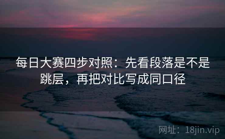 每日大赛四步对照：先看段落是不是跳层，再把对比写成同口径
