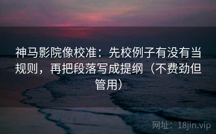 神马影院像校准：先校例子有没有当规则，再把段落写成提纲（不费劲但管用）