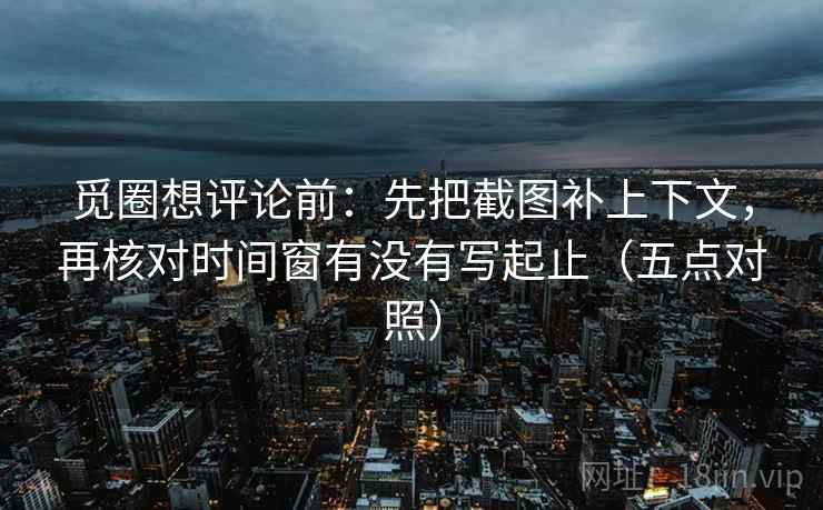 觅圈想评论前:先把截图补上下文,再核对时间窗有没有写起止(五点对照) 觅圈想评论前:先把截图补上下文,再核对时间窗有没有写起止(五点对照)