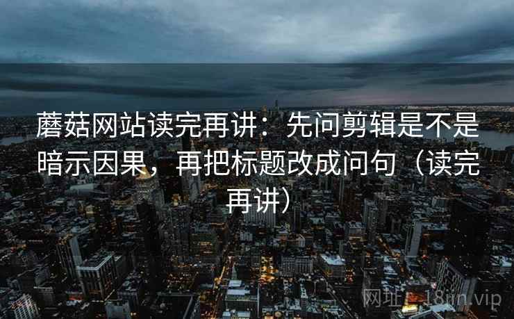 蘑菇网站读完再讲:先问剪辑是不是暗示因果,再把标题改成问句(读完再讲) 蘑菇网站读完再讲:先问剪辑是不是暗示因果,再把标题改成问句(读完再讲)