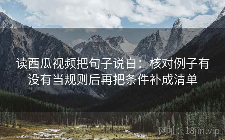 读西瓜视频把句子说白：核对例子有没有当规则后再把条件补成清单