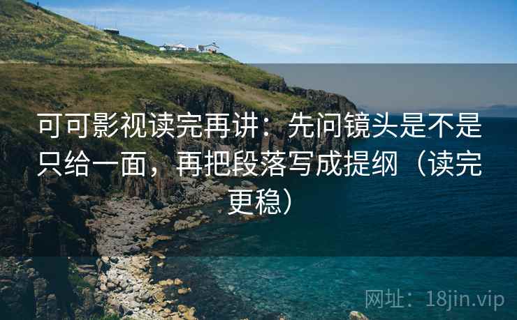可可影视读完再讲：先问镜头是不是只给一面，再把段落写成提纲（读完更稳）