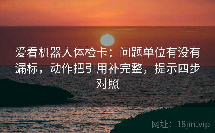 爱看机器人体检卡：问题单位有没有漏标，动作把引用补完整，提示四步对照
