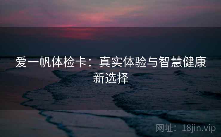 爱一帆体检卡:真实体验与智慧健康新选择 爱一帆体检卡:真实体验与智慧健康新选择